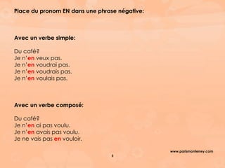 www.parismonterrey.com
5
Place du pronom EN dans une phrase négative:
Avec un verbe simple:
Du café?
Je n’en veux pas.
Je n’en voudrai pas.
Je n’en voudrais pas.
Je n’en voulais pas.
Avec un verbe composé:
Du café?
Je n’en ai pas voulu.
Je n’en avais pas voulu.
Je ne vais pas en vouloir.
 