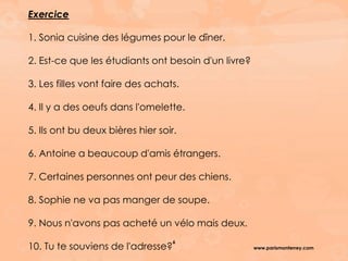 www.parismonterrey.com
6
Exercice
1. Sonia cuisine des légumes pour le dîner.
2. Est-ce que les étudiants ont besoin d'un livre?
3. Les filles vont faire des achats.
4. Il y a des oeufs dans l'omelette.
5. Ils ont bu deux bières hier soir.
6. Antoine a beaucoup d'amis étrangers.
7. Certaines personnes ont peur des chiens.
8. Sophie ne va pas manger de soupe.
9. Nous n'avons pas acheté un vélo mais deux.
10. Tu te souviens de l'adresse?
 