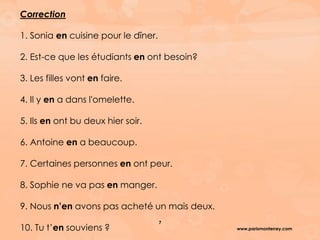www.parismonterrey.com
7
Correction
1. Sonia en cuisine pour le dîner.
2. Est-ce que les étudiants en ont besoin?
3. Les filles vont en faire.
4. Il y en a dans l'omelette.
5. Ils en ont bu deux hier soir.
6. Antoine en a beaucoup.
7. Certaines personnes en ont peur.
8. Sophie ne va pas en manger.
9. Nous n’en avons pas acheté un mais deux.
10. Tu t’en souviens ?
 