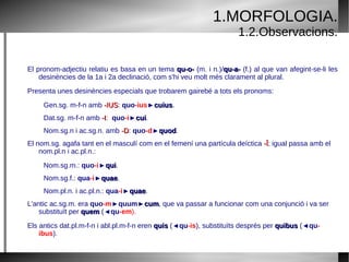 1.Morfologia. 1.1.Quadre. SINGULAR PLURAL MASCULÍ FEMENÍ NEUTRE MASCULÍ FEMENÍ NEUTRE NOMINATIU QUI QUAE QUOD QUI QUAE QUAE ACUSATIU QUEM QUAM QUOD QUOS QUAS QUAE GENITIU CUIUS QUORUM QUARUM QUORUM DATIU CUI QUIBUS ABLATIU QUO QUA QUO QUIBUS 