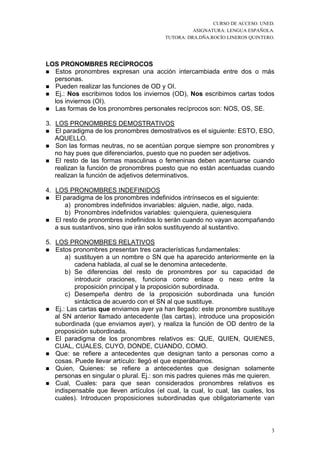 CURSO DE ACCESO. UNED.
                                                    ASIGNATURA: LENGUA ESPAÑOLA.
                                          TUTORA: DRA.DÑA.ROCÍO LINEROS QUINTERO.




LOS PRONOMBRES RECÍPROCOS
  Estos pronombres expresan una acción intercambiada entre dos o más
  personas.
  Pueden realizar las funciones de OD y OI.
  Ej.: Nos escribimos todos los inviernos (OD), Nos escribimos cartas todos
  los inviernos (OI).
  Las formas de los pronombres personales recíprocos son: NOS, OS, SE.

3. LOS PRONOMBRES DEMOSTRATIVOS
   El paradigma de los pronombres demostrativos es el siguiente: ESTO, ESO,
   AQUELLO.
   Son las formas neutras, no se acentúan porque siempre son pronombres y
   no hay pues que diferenciarlos, puesto que no pueden ser adjetivos.
   El resto de las formas masculinas o femeninas deben acentuarse cuando
   realizan la función de pronombres puesto que no están acentuadas cuando
   realizan la función de adjetivos determinativos.

4. LOS PRONOMBRES INDEFINIDOS
   El paradigma de los pronombres indefinidos intrínsecos es el siguiente:
       a) pronombres indefinidos invariables: alguien, nadie, algo, nada.
       b) Pronombres indefinidos variables: quienquiera, quienesquiera
   El resto de pronombres indefinidos lo serán cuando no vayan acompañando
   a sus sustantivos, sino que irán solos sustituyendo al sustantivo.

5. LOS PRONOMBRES RELATIVOS
   Estos pronombres presentan tres características fundamentales:
       a) sustituyen a un nombre o SN que ha aparecido anteriormente en la
          cadena hablada, al cual se le denomina antecedente.
       b) Se diferencias del resto de pronombres por su capacidad de
          introducir oraciones, funciona como enlace o nexo entre la
          proposición principal y la proposición subordinada.
       c) Desempeña dentro de la proposición subordinada una función
          sintáctica de acuerdo con el SN al que sustituye.
   Ej.: Las cartas que enviamos ayer ya han llegado: este pronombre sustituye
   al SN anterior llamado antecedente (las cartas), introduce una proposición
   subordinada (que enviamos ayer), y realiza la función de OD dentro de la
   proposición subordinada.
   El paradigma de los pronombres relativos es: QUE, QUIEN, QUIENES,
   CUAL, CUALES, CUYO, DONDE, CUANDO, COMO.
   Que: se refiere a antecedentes que designan tanto a personas como a
   cosas. Puede llevar artículo: llegó el que esperábamos.
   Quien, Quienes: se refiere a antecedentes que designan solamente
   personas en singular o plural. Ej.: son mis padres quienes más me quieren.
   Cual, Cuales: para que sean considerados pronombres relativos es
   indispensable que lleven artículos (el cual, la cual, lo cual, las cuales, los
   cuales). Introducen proposiciones subordinadas que obligatoriamente van



                                                                                3
 
