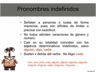 Pronombres indefinidos Señalan a personas o cosas de forma imprecisa, pues son difíciles de limitar o precisar con exactitud .  No todos admiten variaciones de género y número.  Casi en su totalidad coinciden con los adjetivos determinativos indefinidos, salvo  alguien ,  algo ,  nadie  … Suelen ir detrás del verbo:  No llegó   nadie Uno, una, unos, unas, alguno, alguna, algunos, algunas, ninguno, ninguna, nada, ningunos, ningunas … 