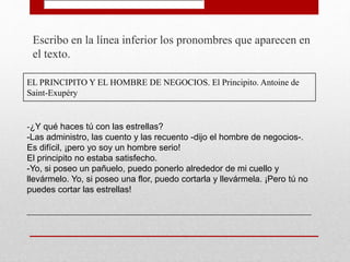 Escribo en la línea inferior los pronombres que aparecen en
el texto.
EL PRINCIPITO Y EL HOMBRE DE NEGOCIOS. El Principito. Antoine de
Saint-Exupéry
-¿Y qué haces tú con las estrellas?
-Las administro, las cuento y las recuento -dijo el hombre de negocios-.
Es difícil, ¡pero yo soy un hombre serio!
El principito no estaba satisfecho.
-Yo, si poseo un pañuelo, puedo ponerlo alrededor de mi cuello y
llevármelo. Yo, si poseo una flor, puedo cortarla y llevármela. ¡Pero tú no
puedes cortar las estrellas!
_________________________________________________________________
 