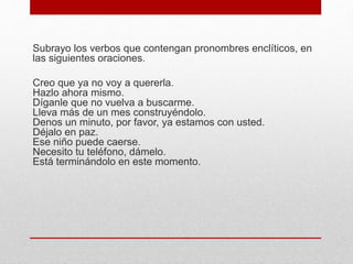 Subrayo los verbos que contengan pronombres enclíticos, en
las siguientes oraciones.
Creo que ya no voy a quererla.
Hazlo ahora mismo.
Díganle que no vuelva a buscarme.
Lleva más de un mes construyéndolo.
Denos un minuto, por favor, ya estamos con usted.
Déjalo en paz.
Ese niño puede caerse.
Necesito tu teléfono, dámelo.
Está terminándolo en este momento.
 