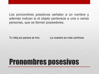 Pronombres posesivos
Los pronombres posesivos señalan a un nombre y
además indican si el objeto pertenece a una o varias
personas, que se llaman poseedores.
Tu reloj se parece al mío. La nuestra es más cariñosa
 