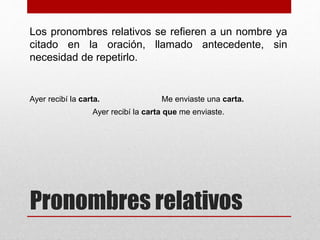 Pronombres relativos
Los pronombres relativos se refieren a un nombre ya
citado en la oración, llamado antecedente, sin
necesidad de repetirlo.
Ayer recibí la carta. Me enviaste una carta.
Ayer recibí la carta que me enviaste.
 