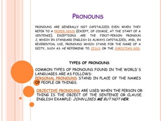 Pronounspronouns are generally not capitalized even when they refer to a proper noun(except, of course, at the start of a sentence). exceptions are the first-person pronoun i, which in standard english is always capitalized, and, in reverential use, pronouns which stand for the name of a deity, such as he referring to jesus or the christian god. OBJECTIVE PRONOUNS ARE USED WHEN THE PERSON OR THING IS THE OBJECT OF THE SENTENCE OR CLAUSE. ENGLISH EXAMPLE: JOHN LIKES ME BUT NOT HER. COMMON TYPES OF PRONOUNS FOUND IN THE WORLD'S LANGUAGES ARE AS FOLLOWS: PERSONAL PRONOUNS STAND IN PLACE OF THE NAMES OF PEOPLE OR THINGS. TYPES OF PRONOUNS 