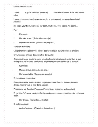 GABRIELA MONTENEGRO


Theirs          suyo/a, suyos/as (de ellos)         This book is theirs. Este libro es de
ellos.

Los pronombres posesivos varían según el que posee y no según la cantidad
poseida:

my book, your book, his book, our book, my books, your books, his books...

Play

•        Ejemplos:

•        His bike is red. (Su bicicleta es roja.)

•        My house is small. (Mi casa es pequeño.)

Function (Función)

Los pronombres posesivos: hay de dos tipos según su función en la oración:

En función de artículo determinativo del sujeto:

Gramaticalmente funciona como un artículo determinativo del sustantivo al que
acompaña, por lo tanto siempre va en primera posición dentro de la oración:

•        Ejemplos:

•        My car is blue. (Mi coche es azul.)

•        His house is big. (Su casa es grande.)

En función de pronombre:

Gramaticalmente funciona como un pronombre en función de complemento
directo. Siempre va al final de la oración.

Possessive vs. Genitive Pronouns (Pronombres posesivos y el genitivo)

El genitivo "-s" no se ha de confundir con los pronombres posesivos. Así podemos
decir:

•        Her dress... (Su vestido...[de ella])

O podemos decir:

•        Andrea's dress... (El vestido de Andrea...)
 