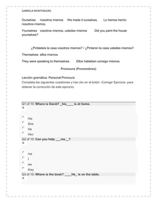 GABRIELA MONTENEGRO


Ourselves nosotros mismos        We made it ourselves.      Lo hemos hecho
nosotros mismos.

Yourselves vosotros mismos, ustedes mismos            Did you paint the house
yourselves?



        ¿Pintásteis la casa vosotros mismos? / ¿Pintaron la casa ustedes mismos?

Themselves ellos mismos

They were speaking to themselves.       Ellos hablaban consigo mismos.

                             Pronouns (Pronombres)

Lección gramática: Personal Pronouns
Completa las siguientes cuestiones y haz clic en el botón -Corregir Ejercicio- para
obtener la corrección de este ejercicio.




Q1 of 10: Where is David? _his____ is at home.



    His
    She
    He
    Him
Q2 of 10: Can you help ___me__?



    me
    I
    we
    they
Q3 of 10: Where is the book? ____He_ is on the table.
 
