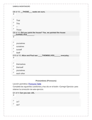 GABRIELA MONTENEGRO


Q8 of 10: __THOSE___ seats are ours.



    That
    This
    --
    Those
Q9 of 10: Did you paint the house? Yes, we painted the house
___OURSELVES_______.



    yourselves
    ourselves
    ourself
    itself
Q10 of 10: Alice and Paul see ____THEMSELVES______ everyday.



    themselves
    themself
    yourselves
    each other


                             Pronombres (Pronouns)
Lección gramática: Pronouns Table
Completa las siguientes cuestiones y haz clic en el botón -Corregir Ejercicio- para
obtener la corrección de este ejercicio.
Q1 of 4: Can you see .US..



    us?
    we?
 