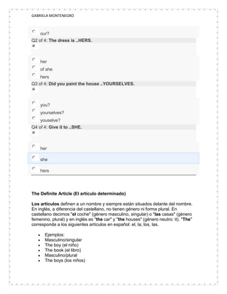 GABRIELA MONTENEGRO



    our?
Q2 of 4: The dress is ..HERS.



    her
    of she
    hers
Q3 of 4: Did you paint the house ..YOURSELVES.



    you?
    yourselves?
    youselve?
Q4 of 4: Give it to ..SHE.



    her

    she

    hers




The Definite Article (El artículo determinado)

Los artículos definen a un nombre y siempre están situados delante del nombre.
En inglés, a diferencia del castellano, no tienen género ni forma plural. En
castellano decimos "el coche" (género masculino, singular) o "las casas" (género
femenino, plural) y en inglés es "the car" y "the houses" (género neutro: it). "The"
corresponde a los siguientes artículos en español: el, la, los, las.

      Ejemplos:
      Masculino/singular
      The boy (el niño)
      The book (el libro)
      Masculino/plural
      The boys (los niños)
 
