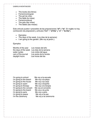 GABRIELA MONTENEGRO


      The books (los libros)
      Femenino/singular
      The girl (la niña)
      The table (la mesa)
      Femenino/plural
      The girls (las niñas)
      The tables (las mesas)

Este artículo puede ir precedido de las preposiciones "of" o "to". En inglés no hay
contracción de preposición y artícula ("Del" = "of the" y "al" = "to the").

      Ejemplos:
      The days of the week. (Los días de la semana)
      I am going to the garden. (Me voy al jardín.)

Ejemplos

Months of the year     Los meses del año
the days of the week   Los dias de la semana
water cycles           Los ciclos del agua
cars of the journal    Los autos de la revista
daylight hours         Las horas del dia




I'm going to school        Me voy a la escuela
i'm going to the beach     Me voy a la playa
i'm going to the house     Me voy a la casa
i'm going to spain         Me voy a España
i'm going to therapy       Me voy a la terapia
I'm going to the concert   Me voy al concierto
I'm going to the board     Me voy a la junta
i'm going to paris         Me voy a paris
i'm going to peace          Me voy a la paz
i'm the ceremony            Me voy a la ceremonia
 