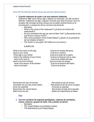 GABRIELA MONTENEGRO


Uses Of The Definite Article (Usos del artículo determinado)

   1. Cuando sabemos de quién o de qué estamos hablando.
      Utilizamos "the" para indicar algo o alguien en particular, por ello se llama
      definido. Hablamos de algo o alguien concreto que tanto el emisor como el
      receptor del mensaje conocen porque ya ha salido anteriormente en la
      conversación o porque los dos lo conocen previamente.
          o Ejemplos:
          o What is the name of the restaurant? (¿Cuál es el nombre del
             restaurante?)
          o Do you remember the day we went to New York? (¿Recuerdas el día
             que fuimos a Nueva York?)
          o Who is the president of the United States? (¿Quién es el presidente
             de los Estados Unidos?)
          o The doctor is very good. (El médico es muy bueno.)

             EJEMPLOS

What is the name of the dog                  Cual es el nombre del perro.
what is your name                            Cual es tu nombre .
What age is your father                     Cual es la edad de tu padre .
what is the address of your home             Cual es la direccion de tu casa.
 what is the case of                         Cual es la maleta del viaje .
what is the kind of blood                   Cual es el tipo de sangre .
 what is the person of the theatre           Cual es la persona del teatro .
 what is the paint .                         Cual es la pintura.




Remember the day of summer.                    Recuerdas el dia de verano.
remember the sun day at the beach.            Recuerdas el dia de sol en la playa .
know the waterfall.                            Conoces la cascada.
Remember the school dance.                     Recuerdas el baile de la escuela.
Math know the dut.                             Sabes de matematicas el deber.

      Play

   2. Con los nombres de regiones geológicas, cadenas de montañas,
      mares, océanos, grupos de islas, ríos y países en plural.
        o Ejemplos:
        o The United States (Los Estados Unidos)
        o The Netherlands (Los Países Bajos)
 