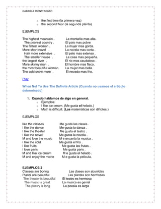 GABRIELA MONTENEGRO


          o   the first time (la primera vez)
          o   the second floor (la segunda planta)

EJEMPLOS

The highest mountain .         La montaña mas alta.
  The poorest country .        El pais mas pobre
The fattest woman .            La mujer mas gorda.
More short novel .             La novela mas corta .
  Hair more extensive .        El pelo mas extenso .
  The smaller house .          La casa mas pequeña.
the largest river .            El rio mas caudaloso .
More skinny man .              El hombre mas flaco.
the most beautiful woman.      La mujer mas bella.
The cold snow more .           El nevado mas frio.

Play

When Not To Use The Definite Article (Cuando no usamos el artículo
determinado)

   1. Cuando hablamos de algo en general.
        o Ejemplos:
        o I like ice cream. (Me gusta el helado.)
        o Math is difficult. (Las matemáticas son difíciles.)

EJEMPLOS

like the classes            Me gusta las clases .
I like the dance            Me gusta la danza .
I like the theater          Me gusta el teatro .
I like the novel            Me gusta la novela .
M and love the music        M e encanta la musica .
I like the cold             Me gusta el frio .
I like fruits                Me gusta las frutas .
I love paris                  Me gusta paris .
M and like ice cream          M e gusta el helado .
M and enjoy the movie        M e gusta la pelicula.


EJEMPLOS 2
Classes are boring                 Las clases son aburridas
Plants are beautiful              Las plantas son hermosas
The theater is beautiful      El teatro es hermoso
 The music is great           La musica es genial
  The poetry is long           La poesia es larga
 