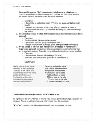 GABRIELA MONTENEGRO


       Nunca utilizaremos "the" cuando nos referimos a la television, o
       cuando nos referimos a las horas de las comidas, los días de la semana,
       los meses del año, las estaciones, los años o la hora.

          o  Ejemplos:
          o  I do not like to watch television [TV]. (No me gusta ver la televisión
             [tele].)
         o I have an appointment on Monday. (Tengo una cita el lunes.)
         o We eat breakfast at 9:00. (Comemos el desayuno [Desayunamos] a
             las 9:00.)
   2. Con instituciones y modos de transporte cuando estamos hablando en
      general.
         o Ejemplos:
         o We like school. (Nos gusta la escuela.)
         o I go to work by train. (Voy a trabajo en tren.)
         o They go to church on Sundays. (Van a la iglesia los domingos.)
   3. No se utiliza el artículo con nombres de ciudades ni nombres de
      lugares en general, aunque hay algunas excepciones como hemos visto
      en el apartado anterior. Además, no se utiliza el artículo con lagos o calles.
         o Ejemplos:
         o I went to Lake Titicaca. (Fui al lago Titicaca.)
         o She lives on Flores Street. (Vive en la calle Flores.)

              EJEMPLOS

We're on the street sucre              Estamos en la calle sucre
we went to the ceremony                Nos fuimos a la ceremonia
  arrived in the small bus             LLegamos en la buseta
camimanos down the street              Camimanos por la calle
pablo is in the house                    Pablo esta en la casa
the book is in the room                  El libro esta en la sala
the dog is in the garage                  El perro esta en la sala
the teacher is in class                  El profesor esta en la clase




The Indefinite Article (El artículo INDETERMINADO)

El significado de "a" o "an" es el mismo y se utilizan para indicar algo o alguien en
singular. Nunca lo utilizaremos para referirnos a más de una cosa.

"A" o "an", corresponde a los siguientes artículos en español: un, una.
 