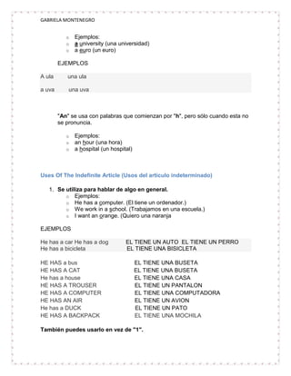 GABRIELA MONTENEGRO


           o   Ejemplos:
           o   a university (una universidad)
           o   a euro (un euro)

        EJEMPLOS

A ula      una ula

a uva       una uva



        "An" se usa con palabras que comienzan por "h", pero sólo cuando esta no
        se pronuncia.

           o   Ejemplos:
           o   an hour (una hora)
           o   a hospital (un hospital)



Uses Of The Indefinite Article (Usos del artículo indeterminado)

   1. Se utiliza para hablar de algo en general.
         o Ejemplos:
         o He has a computer. (El tiene un ordenador.)
         o We work in a school. (Trabajamos en una escuela.)
         o I want an orange. (Quiero una naranja

EJEMPLOS

He has a car He has a dog           EL TIENE UN AUTO EL TIENE UN PERRO
He has a bicicleta                  EL TIENE UNA BISICLETA

HE HAS a bus                              EL TIENE UNA BUSETA
HE HAS A CAT                              EL TIENE UNA BUSETA
He has a house                            EL TIENE UNA CASA
HE HAS A TROUSER                          EL TIENE UN PANTALON
HE HAS A COMPUTER                         EL TIENE UNA COMPUTADORA
HE HAS AN AIR                             EL TIENE UN AVION
He has a DUCK                             EL TIENE UN PATO
HE HAS A BACKPACK                         EL TIENE UNA MOCHILA

También puedes usarlo en vez de "1".
 