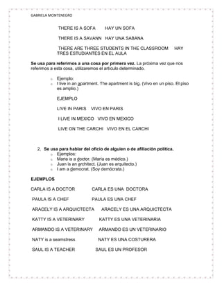 GABRIELA MONTENEGRO


             THERE IS A SOFA          HAY UN SOFA

             THERE IS A SAVANN HAY UNA SABANA

             THERE ARE THREE STUDENTS IN THE CLASSROOM                      HAY
             TRES ESTUDIANTES EN EL AULA

Se usa para referirnos a una cosa por primera vez. La próxima vez que nos
referimos a esta cosa, utilizaremos el artículo determinado.

         o   Ejemplo:
         o   I live in an apartment. The apartment is big. (Vivo en un piso. El piso
             es amplio.)

             EJEMPLO

             LIVE IN PARIS     VIVO EN PARIS

             I LIVE IN MEXICO VIVO EN MEXICO

             LIVE ON THE CARCHI VIVO EN EL CARCHI



   2. Se usa para hablar del oficio de alguien o de afiliación política.
         o Ejemplos:
         o Maria is a doctor. (María es médico.)
         o Juan is an architect. (Juan es arquitecto.)
         o I am a democrat. (Soy demócrata.)

EJEMPLOS

CARLA IS A DOCTOR              CARLA ES UNA DOCTORA

PAULA IS A CHEF                PAULA ES UNA CHEF

ARACELY IS A ARQUICTECTA            ARACELY ES UNA ARQUICTECTA

KATTY IS A VETERINARY              KATTY ES UNA VETERINARIA

ARMANDO IS A VETERINARY            ARMANDO ES UN VETERINARIO

NATY is a seamstress               NATY ES UNA COSTURERA

SAUL IS A TEACHER                SAUL ES UN PROFESOR
 
