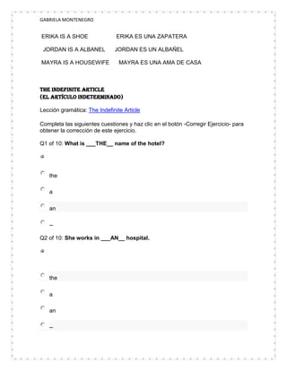 GABRIELA MONTENEGRO


ERIKA IS A SHOE                ERIKA ES UNA ZAPATERA

 JORDAN IS A ALBANEL          JORDAN ES UN ALBAÑEL

MAYRA IS A HOUSEWIFE            MAYRA ES UNA AMA DE CASA



The Indefinite Article
(El artículo indeterminado)

Lección gramática: The Indefinite Article

Completa las siguientes cuestiones y haz clic en el botón -Corregir Ejercicio- para
obtener la corrección de este ejercicio.

Q1 of 10: What is ___THE__ name of the hotel?




   the

   a

   an

   --

Q2 of 10: She works in ___AN__ hospital.




   the

   a

   an

   --
 