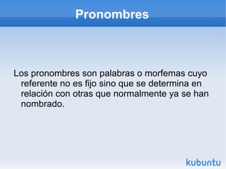 Pronombres Los pronombres son palabras o morfemas cuyo referente no es fijo sino que se determina en relación con otras que normalmente ya se han nombrado.