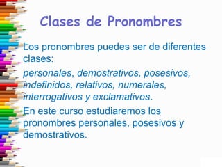 Clases de Pronombres
Los pronombres puedes ser de diferentes
clases:
personales, demostrativos, posesivos,
indefinidos, relativos, numerales,
interrogativos y exclamativos.
En este curso estudiaremos los
pronombres personales, posesivos y
demostrativos.
 