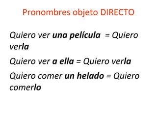 Pronombres objeto DIRECTO
Quiero ver una película = Quiero
verla
Quiero ver a ella = Quiero verla
Quiero comer un helado = Quiero
comerlo
 