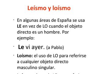 Leísmo y loísmo
•
En algunas áreas de España se usa
LE en vez de LO cuando el objeto
directo es un hombre. Por
ejemplo:
•
Le vi ayer. (a Pablo)
•
Loísmo: el uso de LO para referirse
a cualquier objeto directo
masculino singular.
 