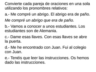 Convierte cada pareja de oraciones en una sola
utilizando los pronombres relativos:
a.- Me compré un abrigo. El abrigo era de paño.
Me compré un abrigo que era de paño.
b.- Vamos a conocer a unos estudiantes. Los
estudiantes son de Alemania.
c.- Dame esas llaves. Con esas llaves se abre
la puerta.
d.- Me he encontrado con Juan. Fui al colegio
con Juan.
e.- Tenéis que leer las instrucciones. Os hemos
dado las instrucciones.
 