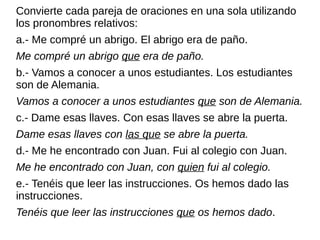 Convierte cada pareja de oraciones en una sola utilizando
los pronombres relativos:
a.- Me compré un abrigo. El abrigo era de paño.
Me compré un abrigo que era de paño.
b.- Vamos a conocer a unos estudiantes. Los estudiantes
son de Alemania.
Vamos a conocer a unos estudiantes que son de Alemania.
c.- Dame esas llaves. Con esas llaves se abre la puerta.
Dame esas llaves con las que se abre la puerta.
d.- Me he encontrado con Juan. Fui al colegio con Juan.
Me he encontrado con Juan, con quien fui al colegio.
e.- Tenéis que leer las instrucciones. Os hemos dado las
instrucciones.
Tenéis que leer las instrucciones que os hemos dado.
 
