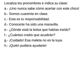 Localiza los pronombres e indica su clase:
a.- ¡Uno nunca sabe cómo acertar con este chico!
b.- Somos cuarenta en clase.
c.- Esta es tu responsabilidad.
d.- Conocerte ha sido una maravilla.
e.- ¿Dónde está la bolsa que habías traído?
f.- ¿Cuántos creéis que acudirán?
g.- ¡Cuidado! Esa maleta no es la tuya.
h.- ¡Quién pudiera ayudarte!
 