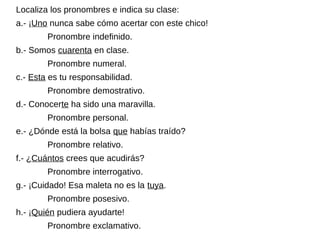 Localiza los pronombres e indica su clase:
a.- ¡Uno nunca sabe cómo acertar con este chico!
Pronombre indefinido.
b.- Somos cuarenta en clase.
Pronombre numeral.
c.- Esta es tu responsabilidad.
Pronombre demostrativo.
d.- Conocerte ha sido una maravilla.
Pronombre personal.
e.- ¿Dónde está la bolsa que habías traído?
Pronombre relativo.
f.- ¿Cuántos crees que acudirás?
Pronombre interrogativo.
g.- ¡Cuidado! Esa maleta no es la tuya.
Pronombre posesivo.
h.- ¡Quién pudiera ayudarte!
Pronombre exclamativo.
 