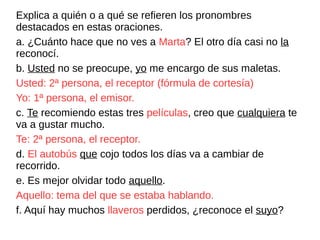 Explica a quién o a qué se refieren los pronombres
destacados en estas oraciones.
a. ¿Cuánto hace que no ves a Marta? El otro día casi no la
reconocí.
b. Usted no se preocupe, yo me encargo de sus maletas.
Usted: 2ª persona, el receptor (fórmula de cortesía)
Yo: 1ª persona, el emisor.
c. Te recomiendo estas tres películas, creo que cualquiera te
va a gustar mucho.
Te: 2ª persona, el receptor.
d. El autobús que cojo todos los días va a cambiar de
recorrido.
e. Es mejor olvidar todo aquello.
Aquello: tema del que se estaba hablando.
f. Aquí hay muchos llaveros perdidos, ¿reconoce el suyo?
 
