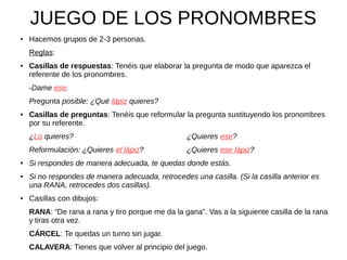 JUEGO DE LOS PRONOMBRES
● Hacemos grupos de 2-3 personas.
Reglas:
● Casillas de respuestas: Tenéis que elaborar la pregunta de modo que aparezca el
referente de los pronombres.
-Dame ese.
Pregunta posible: ¿Qué lápiz quieres?
● Casillas de preguntas: Tenéis que reformular la pregunta sustituyendo los pronombres
por su referente.
¿Lo quieres? ¿Quieres ese?
Reformulación: ¿Quieres el lápiz? ¿Quieres ese lápiz?
● Si respondes de manera adecuada, te quedas donde estás.
● Si no respondes de manera adecuada, retrocedes una casilla. (Si la casilla anterior es
una RANA, retrocedes dos casillas).
● Casillas con dibujos:
RANA: “De rana a rana y tiro porque me da la gana”. Vas a la siguiente casilla de la rana
y tiras otra vez.
CÁRCEL: Te quedas un turno sin jugar.
CALAVERA: Tienes que volver al principio del juego.
 