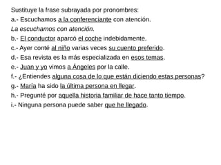 Sustituye la frase subrayada por pronombres:
a.- Escuchamos a la conferenciante con atención.
La escuchamos con atención.
b.- El conductor aparcó el coche indebidamente.
c.- Ayer conté al niño varias veces su cuento preferido.
d.- Esa revista es la más especializada en esos temas.
e.- Juan y yo vimos a Ángeles por la calle.
f.- ¿Entiendes alguna cosa de lo que están diciendo estas personas?
g.- María ha sido la última persona en llegar.
h.- Pregunté por aquella historia familiar de hace tanto tiempo.
i.- Ninguna persona puede saber que he llegado.
 