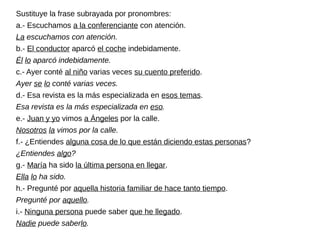 Sustituye la frase subrayada por pronombres:
a.- Escuchamos a la conferenciante con atención.
La escuchamos con atención.
b.- El conductor aparcó el coche indebidamente.
Él lo aparcó indebidamente.
c.- Ayer conté al niño varias veces su cuento preferido.
Ayer se lo conté varias veces.
d.- Esa revista es la más especializada en esos temas.
Esa revista es la más especializada en eso.
e.- Juan y yo vimos a Ángeles por la calle.
Nosotros la vimos por la calle.
f.- ¿Entiendes alguna cosa de lo que están diciendo estas personas?
¿Entiendes algo?
g.- María ha sido la última persona en llegar.
Ella lo ha sido.
h.- Pregunté por aquella historia familiar de hace tanto tiempo.
Pregunté por aquello.
i.- Ninguna persona puede saber que he llegado.
Nadie puede saberlo.
 