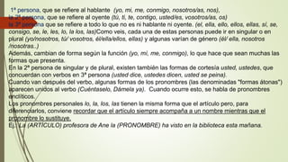 1ª persona, que se refiere al hablante (yo, mi, me, conmigo, nosotros/as, nos),
la 2ª persona, que se refiere al oyente (tú, ti, te, contigo, usted/es, vosotros/as, os)
la 3ª persona que se refiere a todo lo que no es ni hablante ni oyente. (el, ella, ello, ellos, ellas, sí, se,
consigo, se, le, les, lo, la los, las)Como veis, cada una de estas personas puede ir en singular o en
plural (yo/nosotros, tú/ vosotros, él/ella/ellos, ellas) y algunas varían de género (él/ ella, nosotros
/nosotras..)
Además, cambian de forma según la función (yo, mí, me, conmigo), lo que hace que sean muchas las
formas que presenta.
En la 2ª persona de singular y de plural, existen también las formas de cortesía usted, ustedes, que
concuerdan con verbos en 3ª persona (usted dice, ustedes dicen, usted se peina).
Cuando van después del verbo, algunas formas de los pronombres (las denominadas "formas átonas")
aparecen unidos al verbo (Cuéntaselo, Dámela ya). Cuando ocurre esto, se habla de pronombres
enclíticos.
Los pronombres personales lo, la, los, las tienen la misma forma que el artículo pero, para
diferenciarlos, conviene recordar que el artículo siempre acompaña a un nombre mientras que el
pronombre lo sustituye.
Ej.: La (ARTÍCULO) profesora de Ane la (PRONOMBRE) ha visto en la biblioteca esta mañana.
 