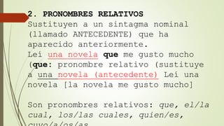 2. PRONOMBRES RELATIVOS
Sustituyen a un sintagma nominal
(llamado ANTECEDENTE) que ha
aparecido anteriormente.
Leí una novela que me gusto mucho
(que: pronombre relativo (sustituye
a una novela (antecedente) Leí una
novela [la novela me gusto mucho]
Son pronombres relativos: que, el/la
cual, los/las cuales, quien/es,
 