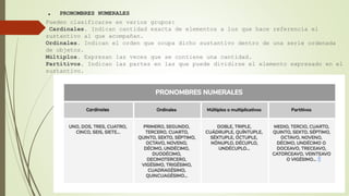 . PRONOMBRES NUMERALES
Pueden clasificarse en varios grupos:
Cardinales. Indican cantidad exacta de elementos a los que hace referencia el
sustantivo al que acompañan.
Ordinales. Indican el orden que ocupa dicho sustantivo dentro de una serie ordenada
de objetos.
Múltiplos. Expresan las veces que se contiene una cantidad.
Partitivos. Indican las partes en las que puede dividirse el elemento expresado en el
sustantivo.
 