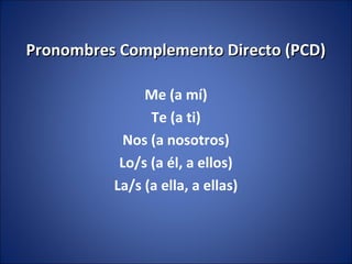 Pronombres Complemento Directo (PCD)

               Me (a mí)
                Te (a ti)
            Nos (a nosotros)
           Lo/s (a él, a ellos)
          La/s (a ella, a ellas)
 