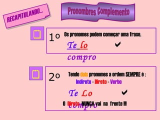 RECAPITULANDO...


1º
2º
Os pronomes podem começar uma frase.
Tendo dois pronomes a ordem SEMPRE é :
Indireto - Direto - Verbo
Te lo
compro

Te Lo
compro

O Direto NUNCA vai na frente !!!
 