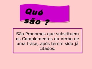 Qué
são ?
São Pronomes que substituem
os Complementos do Verbo de
uma frase, após terem sido já
citados.
 
