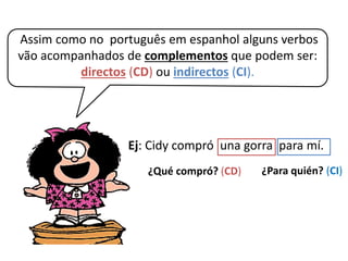 Assim como no português em espanhol alguns verbos
vão acompanhados de complementos que podem ser:
directos (CD) ou indirectos (CI).
Ej: Cidy compró una gorra para mí.
¿Qué compró? (CD) ¿Para quién? (CI)
 