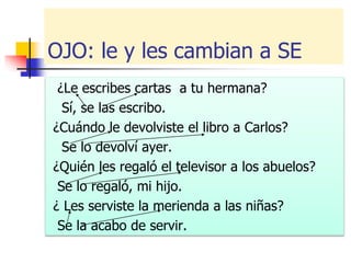 OJO: le y les cambian a SE
¿Le escribes cartas a tu hermana?
Sí, se las escribo.
¿Cuándo le devolviste el libro a Carlos?
Se lo devolví ayer.
¿Quién les regaló el televisor a los abuelos?
Se lo regaló, mi hijo.
¿ Les serviste la merienda a las niñas?
Se la acabo de servir.
 