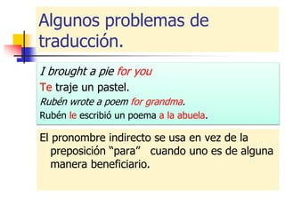 Algunos problemas de
traducción.
I brought a pie for you
Te traje un pastel.
Rubén wrote a poem for grandma.
Rubén le escribió un poema a la abuela.
El pronombre indirecto se usa en vez de la
preposición “para” cuando uno es de alguna
manera beneficiario.
 