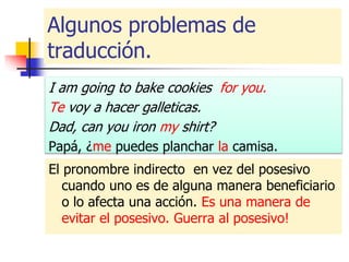Algunos problemas de
traducción.
I am going to bake cookies for you.
Te voy a hacer galleticas.
Dad, can you iron my shirt?
Papá, ¿me puedes planchar la camisa.
El pronombre indirecto en vez del posesivo
cuando uno es de alguna manera beneficiario
o lo afecta una acción. Es una manera de
evitar el posesivo. Guerra al posesivo!
 