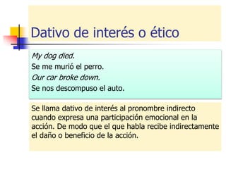 Dativo de interés o ético
My dog died.
Se me murió el perro.
Our car broke down.
Se nos descompuso el auto.
Se llama dativo de interés al pronombre indirecto
cuando expresa una participación emocional en la
acción. De modo que el que habla recibe indirectamente
el daño o beneficio de la acción.
 
