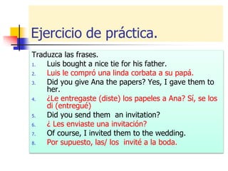 Ejercicio de práctica.
Traduzca las frases.
1. Luis bought a nice tie for his father.
2. Luis le compró una linda corbata a su papá.
3. Did you give Ana the papers? Yes, I gave them to
her.
4. ¿Le entregaste (diste) los papeles a Ana? Sí, se los
di (entregué)
5. Did you send them an invitation?
6. ¿ Les enviaste una invitación?
7. Of course, I invited them to the wedding.
8. Por supuesto, las/ los invité a la boda.
 
