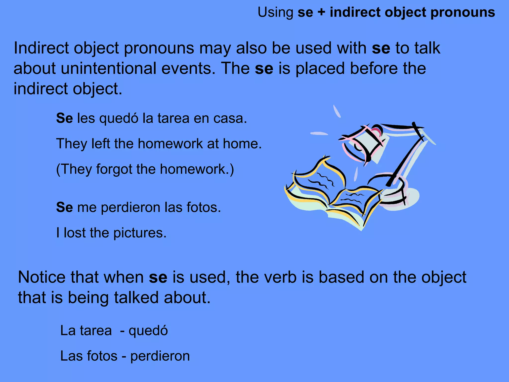 Using  se + indirect object pronouns Indirect object pronouns may also be used with  se  to talk about unintentional events. The  se  is placed before the indirect object.  Se  les qued ó la tarea en casa.  They left the homework at home.  (They forgot the homework.) Se  me perdieron las fotos.  I lost the pictures.  Notice that when  se  is used, the verb is based on the object that is being talked about.  La tarea  - qued ó Las fotos - perdieron 