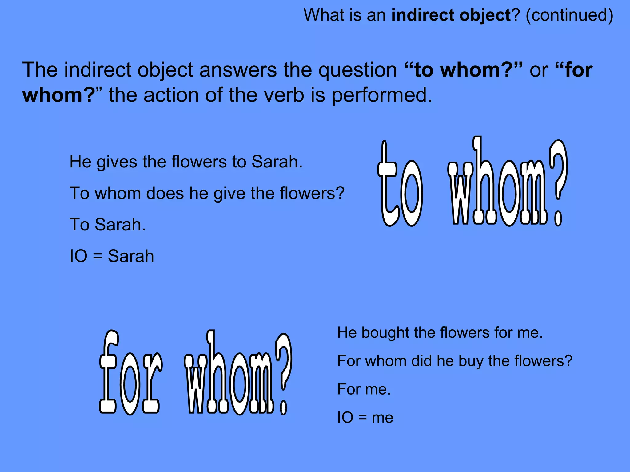 What is an  indirect object ? (continued) The indirect object answers the question  “to whom?”  or  “for whom? ” the action of the verb is performed.  He gives the flowers to Sarah. To whom does he give the flowers?  To Sarah.  IO = Sarah  He bought the flowers for me.  For whom did he buy the flowers? For me.  IO = me  to whom?  for whom? 