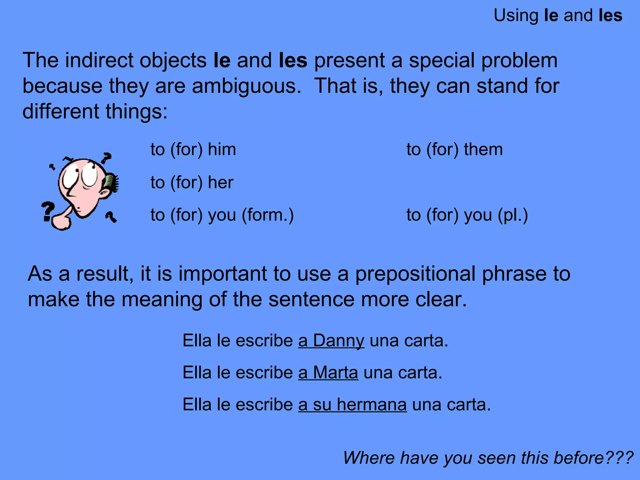 Using  le  and  les The indirect objects  le  and  les  present a special problem because they are ambiguous.  That is, they can stand for different things:  to (for) him to (for) them to (for) her to (for) you (form.) to (for) you (pl.) Where have you seen this before??? Ella le escribe  a Danny  una carta.  Ella le escribe  a Marta  una carta.  Ella le escribe  a su hermana  una carta.  As a result, it is important to use a prepositional phrase to make the meaning of the sentence more clear.  