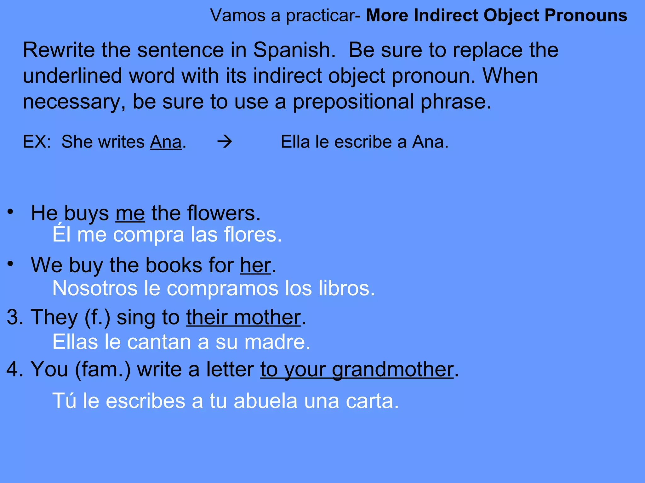 Vamos a practicar-  More Indirect Object Pronouns Rewrite the sentence in Spanish.  Be sure to replace the underlined word with its indirect object pronoun. When necessary, be sure to use a prepositional phrase. EX:  She writes  Ana .    Ella le escribe a Ana.   He buys  me  the flowers. We buy the books for  her .  3. They (f.) sing to  their mother .  4. You (fam.) write a letter  to your grandmother .  Él me compra las flores. Nosotros le compramos los libros. Ellas le cantan a su madre. Tú le escribes a tu abuela una carta.  
